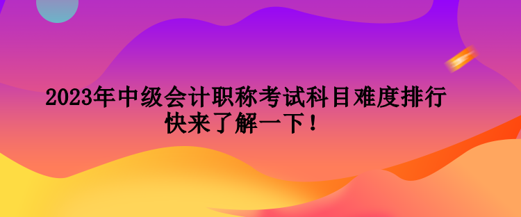 2023年中級會計職稱考試科目難度排行 快來了解一下！