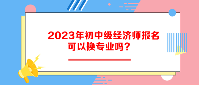 2023年初中級經濟師報名可以換專業(yè)嗎？