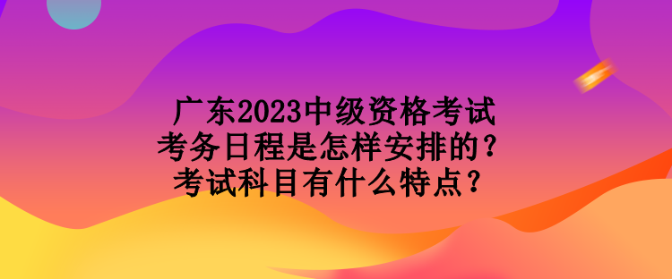 廣東2023中級(jí)資格考試考務(wù)日程是怎樣安排的？考試科目有什么特點(diǎn)？