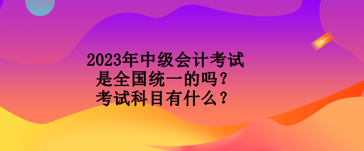 2023年中級會計考試是全國統(tǒng)一的嗎？考試科目有什么？