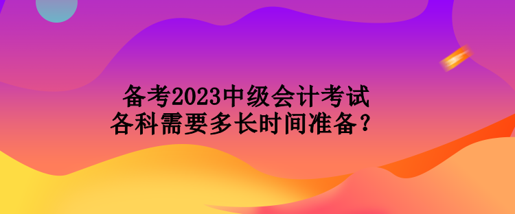 備考2023中級(jí)會(huì)計(jì)考試各科需要多長(zhǎng)時(shí)間準(zhǔn)備？