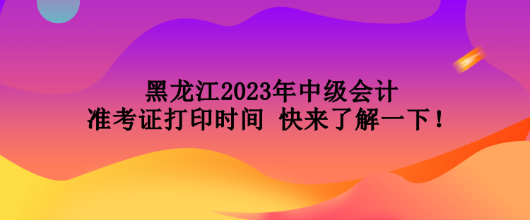 黑龍江2023年中級會計準考證打印時間 快來了解一下！