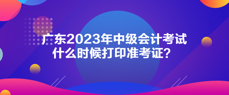 廣東2023年中級會計考試什么時候打印準(zhǔn)考證？