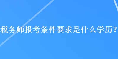 稅務(wù)師報考條件要求是什么學歷？