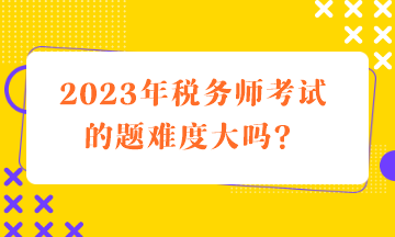 2023年稅務師考試的題難度大嗎？