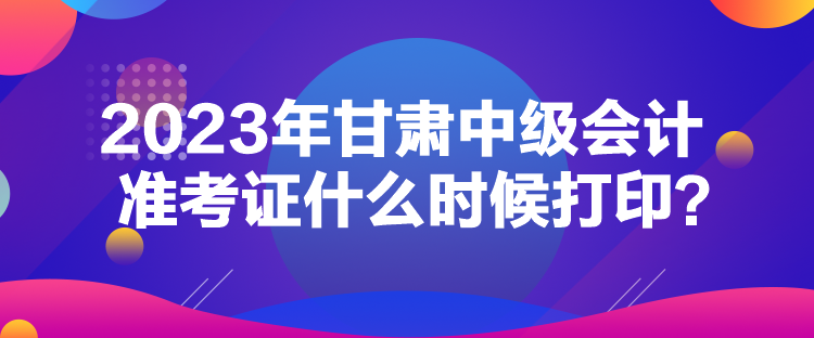 2023年甘肅中級會計準考證什么時候打??？