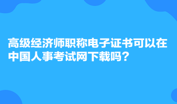 高級(jí)經(jīng)濟(jì)師職稱電子證書可以在中國人事考試網(wǎng)下載嗎？