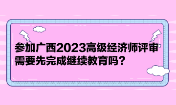 參加廣西2023高級(jí)經(jīng)濟(jì)師評(píng)審，需要先完成繼續(xù)教育嗎？