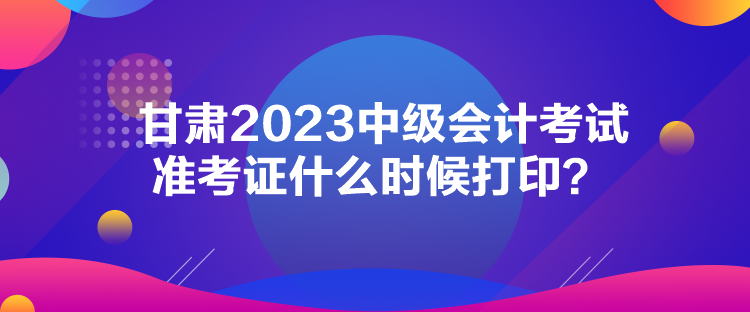 甘肅2023中級會計考試準考證什么時候打印？