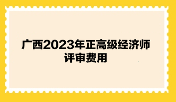 廣西2023年正高級經(jīng)濟(jì)師評審費用