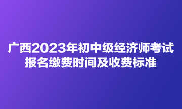 廣西2023年初中級(jí)經(jīng)濟(jì)師考試報(bào)名繳費(fèi)時(shí)間及收費(fèi)標(biāo)準(zhǔn)