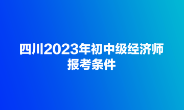 四川2023年初中級經(jīng)濟(jì)師報(bào)考條件