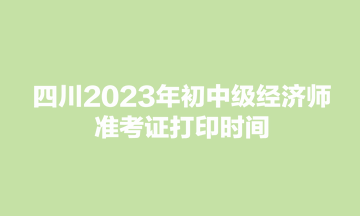 四川2023年初中級經(jīng)濟(jì)師準(zhǔn)考證打印時間