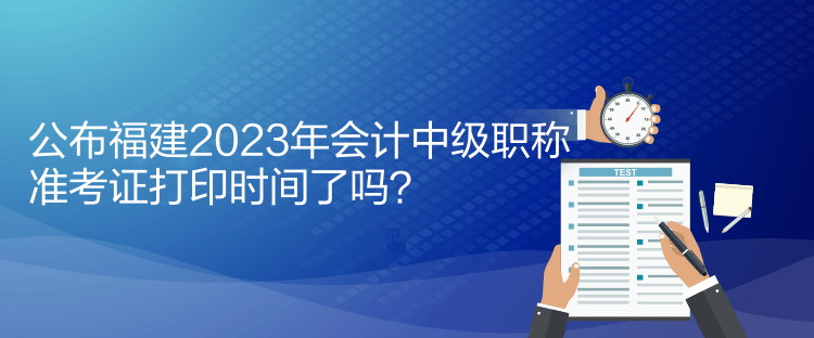 公布福建2023年會計(jì)中級職稱準(zhǔn)考證打印時(shí)間了嗎？