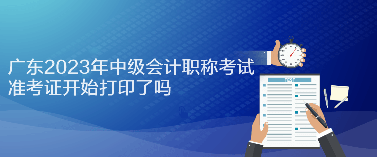 廣東2023年中級會計職稱考試準考證開始打印了嗎