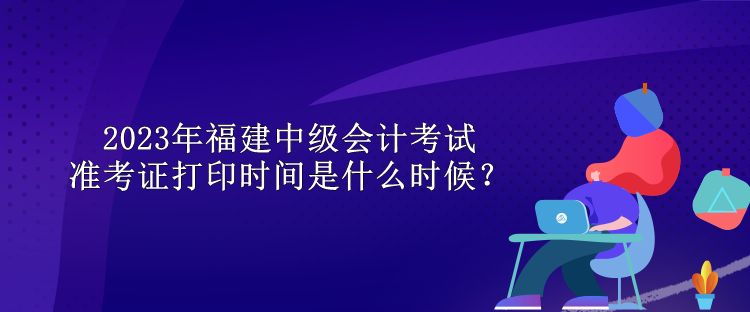 2023年福建中級(jí)會(huì)計(jì)考試準(zhǔn)考證打印時(shí)間是什么時(shí)候？