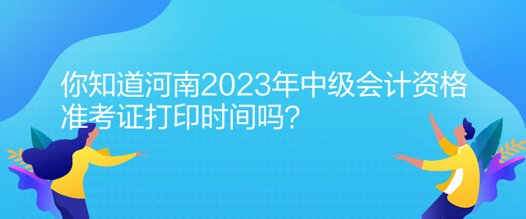 你知道河南2023年中級會計資格準(zhǔn)考證打印時間嗎？