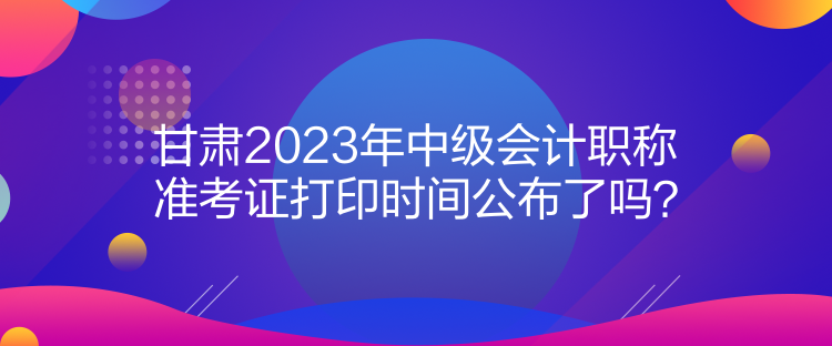 甘肅2023年中級(jí)會(huì)計(jì)職稱準(zhǔn)考證打印時(shí)間公布了嗎？