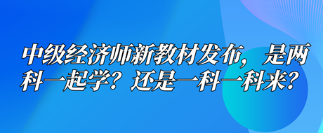 中級經(jīng)濟(jì)師新教材已發(fā)布，是兩科一起學(xué)？還是一科一科來？