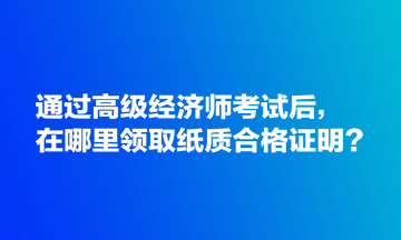 通過高級經(jīng)濟(jì)師考試后，在哪里領(lǐng)取紙質(zhì)合格證明？