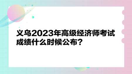 義烏2023年高級(jí)經(jīng)濟(jì)師考試成績什么時(shí)候公布？