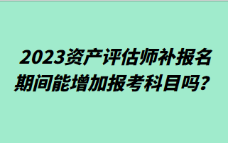 2023資產(chǎn)評估師補報名期間能增加報考科目嗎？