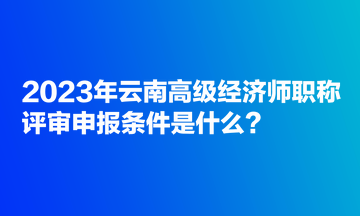 2023年云南高級經(jīng)濟師職稱評審申報條件是什么？