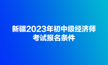 新疆2023年初中級(jí)經(jīng)濟(jì)師考試報(bào)名條件