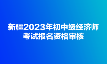 新疆2023年初中級經(jīng)濟師考試報名資格審核