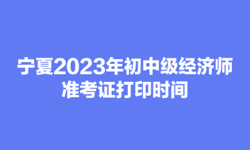 寧夏2023年初中級經(jīng)濟師準考證打印時間