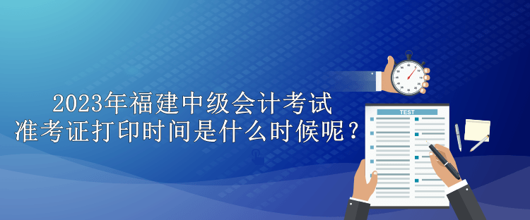 2023年福建中級會計考試準考證打印時間是什么時候呢？