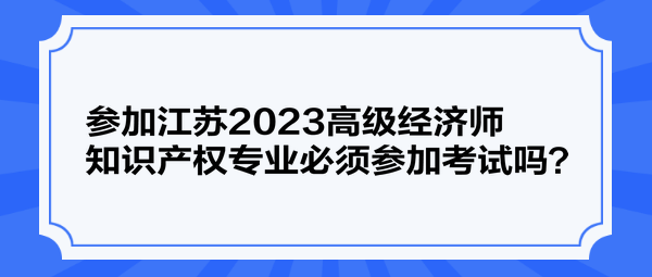 參加江蘇2023高級經(jīng)濟師知識產(chǎn)權專業(yè)必須參加考試嗎？