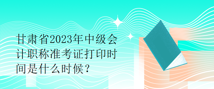 甘肅省2023年中級(jí)會(huì)計(jì)職稱準(zhǔn)考證打印時(shí)間是什么時(shí)候？