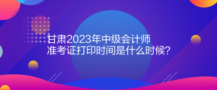 甘肅2023年中級會計師準考證打印時間是什么時候？