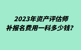 2023年資產(chǎn)評估師補報名費用一科多少錢？