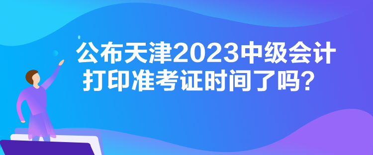 公布天津2023中級會計打印準(zhǔn)考證時間了嗎？