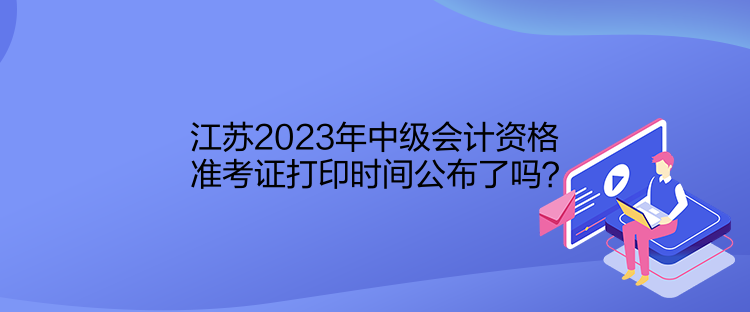 江蘇2023年中級會計資格準(zhǔn)考證打印時間公布了嗎？