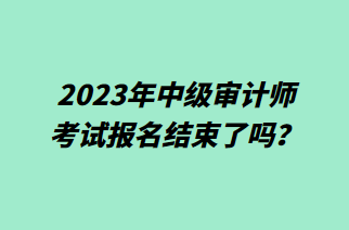 2023年中級審計師考試報名結(jié)束了嗎？