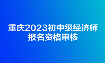 重慶2023初中級經(jīng)濟(jì)師報名資格審核