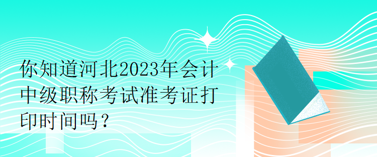 你知道河北2023年會計中級職稱考試準(zhǔn)考證打印時間嗎？