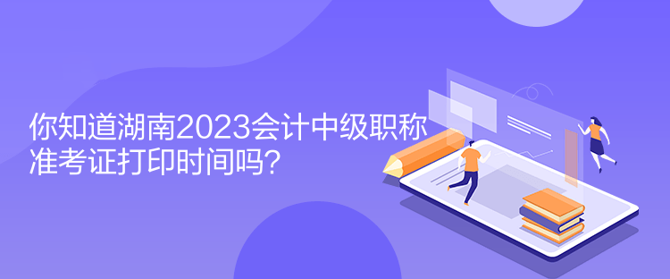 你知道湖南2023會計中級職稱準考證打印時間嗎？