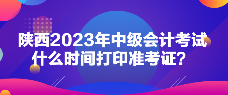 陜西2023年中級會計考試什么時間打印準考證？