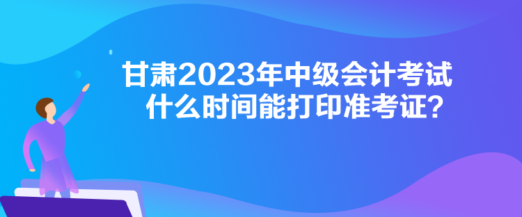 甘肅2023年中級會計考試什么時間能打印準(zhǔn)考證？