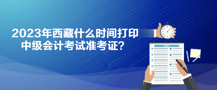 2023年西藏什么時間打印中級會計考試準考證？