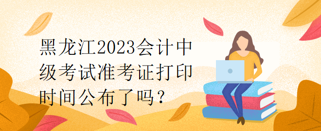 黑龍江2023會(huì)計(jì)中級考試準(zhǔn)考證打印時(shí)間公布了嗎？