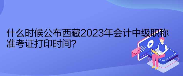 什么時(shí)候公布西藏2023年會(huì)計(jì)中級(jí)職稱準(zhǔn)考證打印時(shí)間？