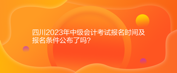 四川2023年中級會計考試報名時間及報名條件公布了嗎？