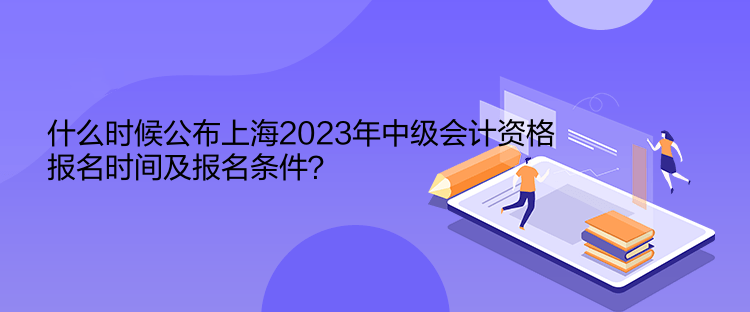 什么時候公布上海2023年中級會計資格報名時間及報名條件？