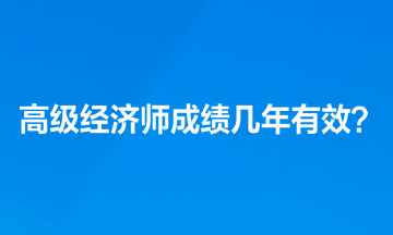 高級經(jīng)濟師成績幾年有效？