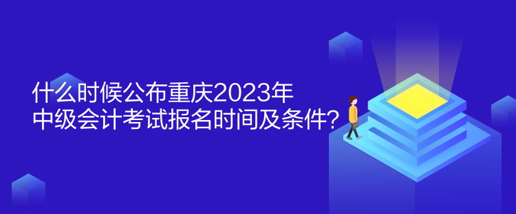 什么時候公布重慶2023年中級會計考試報名時間及條件？